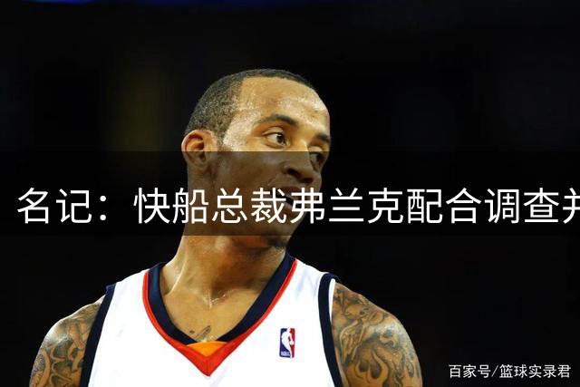 名记：快船总裁弗兰克配合调查并上交笔记 获从宽处理仅停职半年