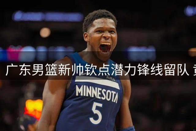 广东男篮新帅钦点潜力锋线留队 黄明依获重点培养机会